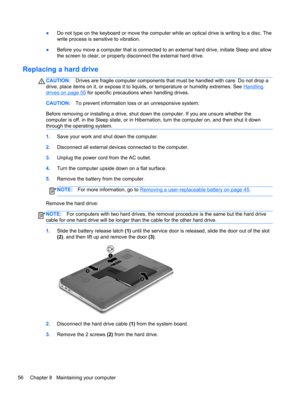 Page 66●Do not type on the keyboard or move the computer while an optical drive is writing to a disc. The
write process is sensitive to vibration.
●Before you move a computer that is connected to an external hard drive, initiate Sleep and allow
the screen to clear, or properly disconnect the external hard drive.
Replacing a hard drive
CAUTION:Drives are fragile computer components that must be handled with care. Do not drop a
drive, place items on it, or expose it to liquids, or temperature or humidity...