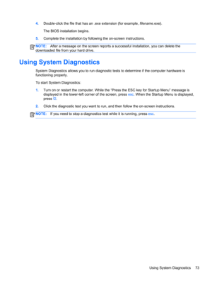 Page 834.Double-click the file that has an .exe extension (for example, filename.exe).
The BIOS installation begins.
5.Complete the installation by following the on-screen instructions.
NOTE:After a message on the screen reports a successful installation, you can delete the
downloaded file from your hard drive.
Using System Diagnostics
System Diagnostics allows you to run diagnostic tests to determine if the computer hardware is
functioning properly.
To start System Diagnostics:
1.Turn on or restart the...