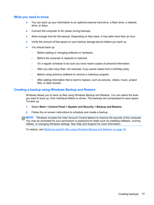 Page 87What you need to know
●You can back up your information to an optional external hard drive, a flash drive, a network
drive, or discs.
●Connect the computer to AC power during backups.
●Allow enough time for the backup. Depending on files sizes, it may take more than an hour.
●Verify the amount of free space on your backup storage device before you back up.
●You should back up:
◦Before adding or changing software or hardware.
◦Before the computer is repaired or restored.
◦On a regular schedule to be sure...