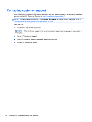 Page 100Contacting customer support
If the information provided in this user guide or in Help and Support does not answer your questions,
you can contact HP Customer Support at 
http://www.hp.com/go/contactHP.
NOTE:For worldwide support, click Contact HP worldwide on the left side of the page, or go to
http://welcome.hp.com/country/us/en/wwcontact_us.html.
Here you can:
●Chat online with an HP technician.
NOTE:When technical support chat is not available in a particular language, it is available in
English....
