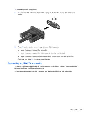 Page 37To connect a monitor or projector:
1.Connect the VGA cable from the monitor or projector to the VGA port on the computer as
shown.
2.Press f4 to alternate the screen image between 3 display states:
●View the screen image on the computer.
●View the screen image on the external device (monitor or projector).
●View the screen image simultaneously on both the computer and external device.
Each time you press f4, the display state changes.
Connecting an HDMI TV or monitor 
To see the computer screen image on...