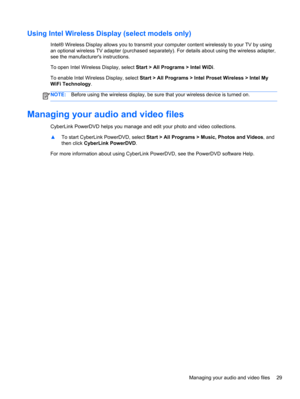 Page 39Using Intel Wireless Display (select models only)
Intel® Wireless Display allows you to transmit your computer content wirelessly to your TV by using
an optional wireless TV adapter (purchased separately). For details about using the wireless adapter,
see the manufacturers instructions.
To open Intel Wireless Display, select Start > All Programs > Intel WiDi.
To enable Intel Wireless Display, select Start > All Programs > Intel Proset Wireless > Intel My
WiFi Technology.
NOTE:Before using the wireless...