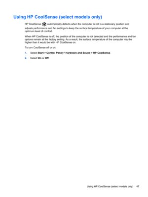 Page 57Using HP CoolSense (select models only)
HP CoolSense  automatically detects when the computer is not in a stationary position and
adjusts performance and fan settings to keep the surface temperature of your computer at the
optimum level of comfort.
When HP CoolSense is off, the position of the computer is not detected and the performance and fan
options remain at the factory setting. As a result, the surface temperature of the computer may be
higher than it would be with HP CoolSense on.
To turn...