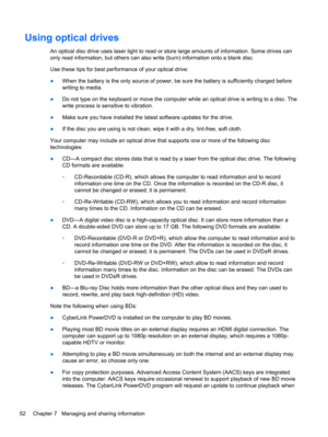 Page 62Using optical drives
An optical disc drive uses laser light to read or store large amounts of information. Some drives can
only read information, but others can also write (burn) information onto a blank disc.
Use these tips for best performance of your optical drive:
●When the battery is the only source of power, be sure the battery is sufficiently charged before
writing to media.
●Do not type on the keyboard or move the computer while an optical drive is writing to a disc. The
write process is...
