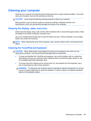 Page 73Cleaning your computer
Cleaning your computer and external devices helps keep them in good working condition. If you dont
clean your computer, dust and dirt particles can build up.
CAUTION:Avoid using the following cleaning products to clean your computer:
Strong solvents, such as alcohol, acetone, ammonium chloride, methylene chloride, and
hydrocarbons, which can permanently damage the surface of the computer.
Cleaning the display, sides, and cover
Gently wipe the display using a soft, lint-free cloth...