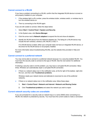 Page 95Cannot connect to a WLAN
If you have a problem connecting to a WLAN, confirm that the integrated WLAN device is turned on
and properly installed on your computer.
1.If the wireless light is off or amber, press the wireless button, wireless switch, or wireless key to
turn the wireless device on.
2.Then try connecting to the WLAN again.
If you are still unable to connect, follow the steps below.
1.Select Start > Control Panel > System and Security.
2.In the System area, click Device Manager.
3.Click the...