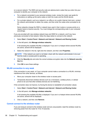 Page 96on a secure network. The SSID and security code are alphanumeric codes that you enter into your
computer to identify your computer to the network.
●For a network connected to your personal wireless router, review the router user guide for
instructions on setting up the same codes on both the router and the WLAN device.
●For a private network, such as a network in an office or at a public Internet chat room, contact
the network administrator to obtain the codes, and then enter the codes when prompted to...