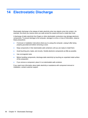 Page 10014 Electrostatic Discharge
Electrostatic discharge is the release of static electricity when two objects come into contact—for
example, the shock you receive when you walk across the carpet and touch a metal door knob.
A discharge of static electricity from fingers or other electrostatic conductors may damage electronic
components. To prevent damage to the computer, damage to a drive, or loss of information, observe
these precautions:
●If removal or installation instructions direct you to unplug the...
