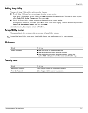 Page 101Setup Utility
Maintenance and Service Guide5–3
Exiting Setup Utility
You can exit Setup Utility with or without saving changes.
■To exit Setup Utility and save your changes from the current session:
If the Setup Utility menus are not visible, press 
esc to return to the menu display. Then use the arrow keys to 
select Exit > Exit Saving Changes, and then press 
enter.
■To exit the Setup Utility without saving your changes from the current session:
If Setup Utility menus are not visible, press 
esc to...
