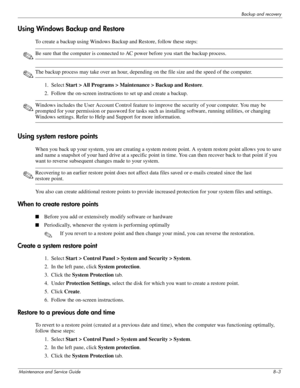 Page 128Backup and recovery
Maintenance and Service Guide8–3
Using Windows Backup and Restore
To create a backup using Windows Backup and Restore, follow these steps:
✎Be sure that the computer is connected to AC power before you start the backup process.
✎The backup process may take over an hour, depending on the file size and the speed of the computer.
1. Select Start > All Programs > Maintenance > Backup and Restore.
2. Follow the on-screen instructions to set up and create a backup.
✎Windows includes the...