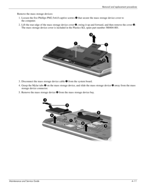 Page 45Removal and replacement procedures
Maintenance and Service Guide4–11
Remove the mass storage devices:
1. Loosen the five Phillips PM2.5×6.0 captive screws 1 that secure the mass storage device cover to 
the computer. 
2. Lift the rear edge of the mass storage device cover 2, swing it up and forward, and then remove the cover3. 
The mass storage device cover is included in the Plastics Kit, spare part number 580404-001.
3. Disconnect the mass storage device cable 1 from the system board.
4. Grasp the...