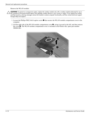 Page 524–18Maintenance and Service Guide
Removal and replacement procedures
Remove the WLAN module:
ÄCAUTION: To prevent an unresponsive system, replace the wireless module only with a wireless module authorized for use in 
the computer by the governmental agency that regulates wireless devices in your country or region. If you replace the module 
and then receive a warning message, remove the module to restore computer functionality, and then contact technical support 
through Help and Support.
1. Loosen the...