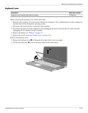 Page 57Removal and replacement procedures
Maintenance and Service Guide4–23
Keyboard cover
Before removing the keyboard cover, follow these steps: 
1. Shut down the computer. If you are unsure whether the computer is off or in Hibernation, turn the computer on, 
and then shut it down through the operating system. 
2. Disconnect all external devices connected to the computer. 
3. Disconnect the power from the computer by first unplugging the power cord from the AC outlet, and then 
unplugging the AC adapter from...