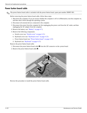 Page 644–30Maintenance and Service Guide
Removal and replacement procedures
Power button board cable
✎The power button board cable is included with the power button board, spare part number 580987-001.
Before removing the power button board cable, follow these steps: 
1. Shut down the computer. If you are unsure whether the computer is off or in Hibernation, turn the computer on, 
and then shut it down through the operating system. 
2. Disconnect all external devices connected to the computer. 
3. Disconnect...