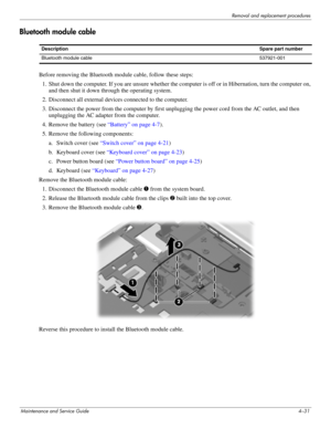 Page 65Removal and replacement procedures
Maintenance and Service Guide4–31
Bluetooth module cable
Before removing the Bluetooth module cable, follow these steps: 
1. Shut down the computer. If you are unsure whether the computer is off or in Hibernation, turn the computer on, 
and then shut it down through the operating system. 
2. Disconnect all external devices connected to the computer. 
3. Disconnect the power from the computer by first unplugging the power cord from the AC outlet, and then 
unplugging the...