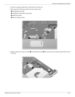 Page 77Removal and replacement procedures
Maintenance and Service Guide4–43
4. Turn the computer right-side up, with the front toward you.
5. Disconnect the following cables from the system board:
1 TouchPad board cable
2 TouchPad on/off button board cable
3 USB board cable
4 Power connector cable
6. Release the power connector cable 1 and USB board cable 2 from the clips and routing channel built into the 
top cover. 