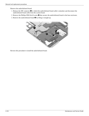 Page 904–56Maintenance and Service Guide
Removal and replacement procedures
Remove the audio/infrared board:
1. Release the ZIF connector 1 to which the audio/infrared board cable is attached, and disconnect the 
audio/infrared board cable from the system board.
2. Remove the Phillips PM2.0×4.0 screw 2 that secures the audio/infrared board to the base enclosure.
3. Remove the audio/infrared board 3 by lifting it straight up.
Reverse this procedure to install the audio/infrared board. 