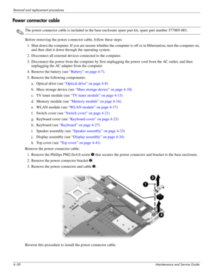 Page 924–58Maintenance and Service Guide
Removal and replacement procedures
Power connector cable
✎The power connector cable is included in the base enclosure spare part kit, spare part number 577005-001.
Before removing the power connector cable, follow these steps: 
1. Shut down the computer. If you are unsure whether the computer is off or in Hibernation, turn the computer on, 
and then shut it down through the operating system. 
2. Disconnect all external devices connected to the computer. 
3. Disconnect...