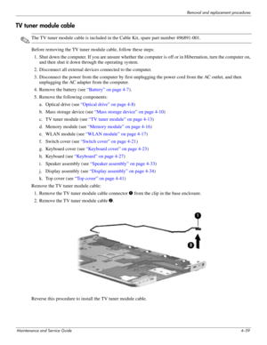 Page 93Removal and replacement procedures
Maintenance and Service Guide4–59
TV tuner module cable
✎The TV tuner module cable is included in the Cable Kit, spare part number 496891-001.
Before removing the TV tuner module cable, follow these steps: 
1. Shut down the computer. If you are unsure whether the computer is off or in Hibernation, turn the computer on, 
and then shut it down through the operating system. 
2. Disconnect all external devices connected to the computer. 
3. Disconnect the power from the...