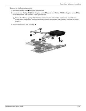 Page 95Removal and replacement procedures
Maintenance and Service Guide4–61
Remove the fan/heat sink assembly:
1. Disconnect the fan cable 1 from the system board. 
2. Loosen the four Phillips PM2.0×11.0 captive screws 2 and the two Phillips PM2.5×5.0 captive screws3 that 
secure the fan/heat sink assembly to the system board.
✎Due to the adhesive quality of the thermal material located between the fan/heat sink assembly and 
system board components, it may be necessary to move the fan/heat sink assembly from...