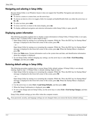 Page 1045–2Maintenance and Service Guide
Setup Utility
Navigating and selecting in Setup Utility
Because Setup Utility is not Windows based, it does not support the TouchPad. Navigation and selection are 
by keystroke.
■To choose a menu or a menu item, use the arrow keys.
■To choose an item in a list or to toggle a field, for example an Enable/Disable field, use either the arrow keys or 
f5 or f6.
■To select an item, press enter.
■To close a text box or return to the menu display, press esc.
■To display...