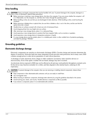 Page 404–2Maintenance and Service Guide
Removal and replacement procedures
Drive handling
Ä
CAUTION: Drives are fragile components that must be handled with care. To prevent damage to the computer, damage to a 
drive, or loss of information, observe these precautions:
■Before removing or inserting a mass storage device, shut down the computer. If you are unsure whether the computer is off 
or in Hibernation, turn the computer on, and then shut it down through the operating system. 
■Before handling a drive, be...
