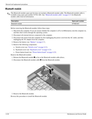 Page 644–26Maintenance and Service Guide
Removal and replacement procedures
Bluetooth module
✎The Bluetooth module spare part kit does not include a Bluetooth module cable. The Bluetooth module cable is 
available using spare part number 537921-001. See “Bluetooth module cable” on page 4-31 for Bluetooth 
module cable removal information.
Before removing the Bluetooth module, follow these steps: 
1. Shut down the computer. If you are unsure whether the computer is off or in Hibernation, turn the computer on,...