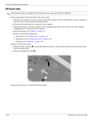 Page 704–32Maintenance and Service Guide
Removal and replacement procedures
LED board cable
✎The LED board cable is included with the keyboard cover, spare part number 577009-001.
Before removing the LED board cable, follow these steps: 
1. Shut down the computer. If you are unsure whether the computer is off or in Hibernation, turn the computer on, 
and then shut it down through the operating system. 
2. Disconnect all external devices connected to the computer. 
3. Disconnect the power from the computer by...
