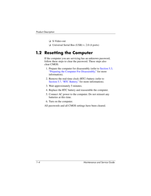 Page 121–4 Maintenance and Service Guide
Product Description
❏S-Video-out
❏Universal Serial Bus (USB) v. 2.0 (4 ports)
1.2 Resetting the Computer
If the computer you are servicing has an unknown password, 
follow these steps to clear the password. These steps also 
clear CMOS:
1. Prepare the computer for disassembly (refer to Section 5.3, 
“Preparing the Computer For Disassembly,” for more 
information).
2. Remove the real-time clock (RTC) battery (refer to
Section 5.7, “RTC Battery,” for more information).
3....