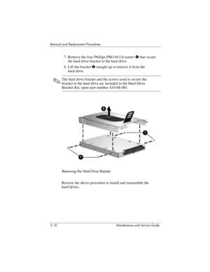 Page 1265–10 Maintenance and Service Guide
Removal and Replacement Procedures
7. Remove the four Phillips PM3.0×3.0 screws 1 that secure 
the hard drive bracket to the hard drive.
8. Lift the bracket 2 straight up to remove it from the 
hard drive.
✎The hard drive bracket and the screws used to secure the 
bracket to the hard drive are included in the Hard Drive 
Bracket Kit, spare part number 434106-001.
Removing the Hard Drive Bracket
Reverse the above procedure to install and reassemble the 
hard drives. 