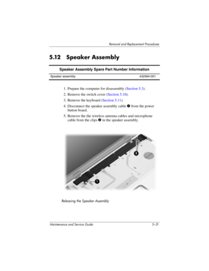 Page 147Removal and Replacement Procedures
Maintenance and Service Guide 5–31
5.12 Speaker Assembly
1. Prepare the computer for disassembly (Section 5.3).
2. Remove the switch cover (Section 5.10).
3. Remove the keyboard (Section 5.11).
4. Disconnect the speaker assembly cable 1 from the power 
button board.
5. Remove the the wireless antenna cables and microphone 
cable from the clips 2 in the speaker assembly.
Releasing the Speaker Assembly
Speaker Assembly Spare Part Number Information
Speaker assembly...