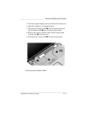 Page 153Removal and Replacement Procedures
Maintenance and Service Guide 5–37
5. Turn the computer display-side up with the front toward you.
6. Open the computer to an upright position.
7. Disconnect the display cable 1 from the system board and 
the microphone cable2 from the power button board.
8. Remove the wireless antenna cables and the camera cable 
from the clips 3 in the top cover.
9. Disconnect the camera cable 4 from the system board.
Disconnecting the Display Cables 