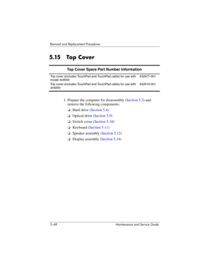 Page 1645–48 Maintenance and Service Guide
Removal and Replacement Procedures
5.15 Top Cover
1. Prepare the computer for disassembly (Section 5.3) and 
remove the following components:
❏Hard drive (Section 5.4)
❏Optical drive (Section 5.9)
❏Switch cover (Section 5.10)
❏Keyboard (Section 5.11)
❏Speaker assembly (Section 5.12)
❏Display assembly (Section 5.14)
Top Cover Spare Part Number Information
Top cover (includes TouchPad and TouchPad cable) for use with 
model dv9000
Top cover (includes TouchPad and TouchPad...