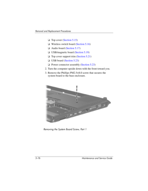 Page 1925–76 Maintenance and Service Guide
Removal and Replacement Procedures
❏Top cover (Section 5.15)
❏Wireless switch board (Section 5.16)
❏Audio board (Section 5.17)
❏USB/magnetic board (Section 5.19)
❏Top cover support trim (Section 5.21)
❏USB board (Section 5.23)
❏Power connector assembly (Section 5.23)
2. Turn the computer upside down with the front toward you.
3. Remove the Phillips PM2.5×8.0 screw that secures the 
system board to the base enclosure.
Removing the System Board Screw, Part 1 