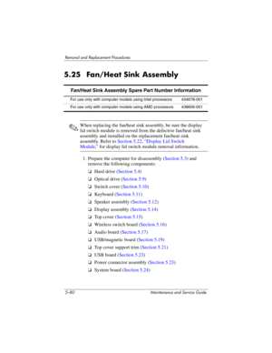 Page 1965–80 Maintenance and Service Guide
Removal and Replacement Procedures
5.25 Fan/Heat Sink Assembly
✎When replacing the fan/heat sink assembly, be sure the display 
lid switch module is removed from the defective fan/heat sink 
assembly and installed on the replacement fan/heat sink 
assembly. Refer to Section 5.22, “Display Lid Switch 
Module,” for display lid switch module removal information.
1. Prepare the computer for disassembly (Section 5.3) and 
remove the following components:
❏Hard drive (Section...