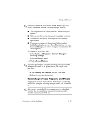 Page 265Backup and Recovery
Maintenance and Service Guide B–13
✎Formatted DVD±RW discs and DVD±RW double-layer discs 
are not compatible with the Recovery Manager software.
■The computer must be connected to AC power during this 
process.
■Only one set of recovery discs can be created per computer.
■Number each disc before inserting it into the computer 
optical drive.
■If necessary, you can exit the program before you have 
finished creating the recovery discs. The next time you open 
Recovery Manager, you will...
