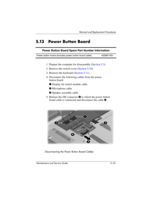 Page 149Removal and Replacement Procedures
Maintenance and Service Guide 5–33
5.13 Power Button Board
1. Prepare the computer for disassembly (Section 5.3).
2. Remove the switch cover (Section 5.10).
3. Remove the keyboard (Section 5.11).
4. Disconnect the following cables from the power 
button board:
1 Display lid switch module cable
2 Microphone cable
3 Speaker assembly cable
5. Release the ZIF connector 4 to which the power button 
board cable is connected and disconnect the cable 5.
Disconnecting the Power...