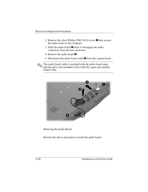 Page 1745–58 Maintenance and Service Guide
Removal and Replacement Procedures
2. Remove the silver Phillips PM2.5×5.0 screw 1 that secures 
the audio board to the computer.
3. Slide the audio board 2 back to disengage the audio 
connectors from the base enclosure.
4. Remove the audio board 3.
5. Disconnect the audio board cable 4 from the system board.
✎The audio board cable is included with the audio board spare 
part kit and is also included in the Cable Kit, spare part number 
434677-001.
Removing the Audio...