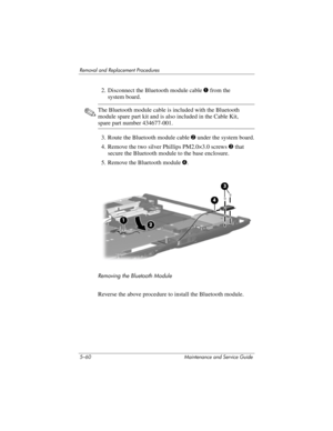 Page 1765–60 Maintenance and Service Guide
Removal and Replacement Procedures
2. Disconnect the Bluetooth module cable 1 from the 
system board.
✎The Bluetooth module cable is included with the Bluetooth 
module spare part kit and is also included in the Cable Kit, 
spare part number 434677-001.
3. Route the Bluetooth module cable 2 under the system board.
4. Remove the two silver Phillips PM2.0×3.0 screws 3 that 
secure the Bluetooth module to the base enclosure.
5. Remove the Bluetooth module 4.
Removing the...