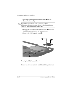 Page 1785–62 Maintenance and Service Guide
Removal and Replacement Procedures
2. Disconnect the USB/magnetic board cable 1 from the 
ExpressCard assembly.
✎The USB/magnetic board cable is included with the 
USB/magnetic board spare part kit and is also included in the 
Cable Kit, spare part number 434677-001.
3. Remove the silver Phillips PM2.5×5.0 screw 2 that secures 
the USB/magnetic board to the base enclosure.
4. Remove the USB/magnetic board 3.
Removing the USB/Magnetic Board
Reverse the above procedure to...