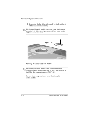 Page 1865–70 Maintenance and Service Guide
Removal and Replacement Procedures
2. Remove the display lid switch module by firmly pulling it 
off the fan/heat sink assembly.
✎The display lid switch module is secured to the fan/heat sink 
assembly by 2-sided tape. Apply removal force to the middle 
of the module to remove it.
Removing the Display Lid Switch Module
✎The display lid switch module cable is included with the 
display lid switch module spare part kit and is also included in 
the Cable Kit, spare part...