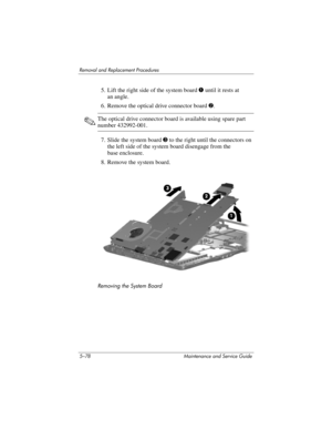 Page 1945–78 Maintenance and Service Guide
Removal and Replacement Procedures
5. Lift the right side of the system board 1 until it rests at 
an angle.
6. Remove the optical drive connector board 2.
✎The optical drive connector board is available using spare part 
number 432992-001.
7. Slide the system board 3 to the right until the connectors on 
the left side of the system board disengage from the 
base enclosure.
8. Remove the system board.
Removing the System Board 