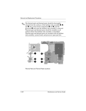 Page 1985–82 Maintenance and Service Guide
Removal and Replacement Procedures
✎The thermal pads and thermal paste should be thoroughly 
cleaned from the surfaces of the fan/heat sink assembly 1, 2, 
and 3, the system board components 4 and 6, and the 
processor 5 each time the fan/heat sink assembly is removed. 
Thermal pads and thermal paste should be installed on all 
surfaces before the fan/heat sink assembly is reinstalled. 
Thermal pads and thermal paste are included with all fan/heat 
sink assembly, system...