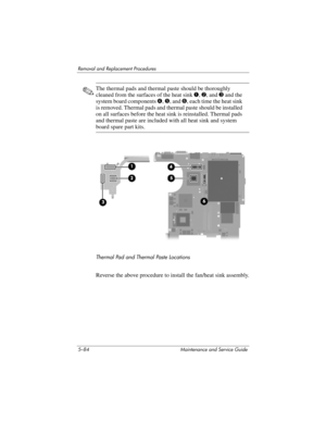 Page 2005–84 Maintenance and Service Guide
Removal and Replacement Procedures
✎The thermal pads and thermal paste should be thoroughly 
cleaned from the surfaces of the heat sink 1, 2, and 3 and the 
system board components 4, 5, and 6, each time the heat sink 
is removed. Thermal pads and thermal paste should be installed 
on all surfaces before the heat sink is reinstalled. Thermal pads 
and thermal paste are included with all heat sink and system 
board spare part kits.
Thermal Pad and Thermal Paste...