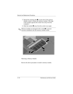 Page 1305–14 Maintenance and Service Guide
Removal and Replacement Procedures
5. Spread the retaining tabs 1 on each side of the memory 
module socket to release the memory module. (The edge 
of the module opposite the socket rises away from the 
computer.)
6. Slide the module 2 away from the socket at an angle.
✎Memory modules are designed with a notch 3 to prevent 
incorrect installation into the memory module socket.
Removing a Memory Module
Reverse the above procedure to install a memory module. 