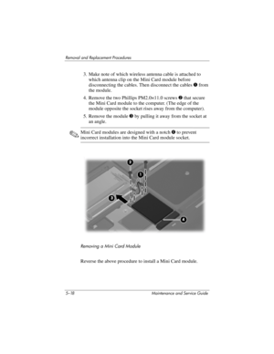 Page 1345–18 Maintenance and Service Guide
Removal and Replacement Procedures
3. Make note of which wireless antenna cable is attached to 
which antenna clip on the Mini Card module before 
disconnecting the cables. Then disconnect the cables 1 from 
the module.
4. Remove the two Phillips PM2.0×11.0 screws 2 that secure 
the Mini Card module to the computer. (The edge of the 
module opposite the socket rises away from the computer).
5. Remove the module 3 by pulling it away from the socket at 
an angle.
✎Mini...