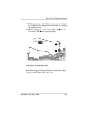 Page 195Removal and Replacement Procedures
Maintenance and Service Guide 5–79
9. If it is necessary to replace the power connector assembly or 
the USB board cable, turn the system board upside down with 
the front toward you.
10. Disconnect the power connector assembly cable 1 and the 
USB board cable 2 from the system board.
Removing the System Board Cables
Reverse the above procedure to install the system board, power 
connector assembly, and audio board cable. 