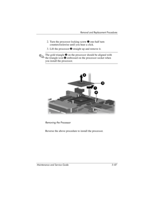 Page 203Removal and Replacement Procedures
Maintenance and Service Guide 5–87
2. Turn the processor locking screw 1 one-half turn 
counterclockwise until you hear a click.
3. Lift the processor 2 straight up and remove it.
✎The gold triangle 3 on the processor should be aligned with 
the triangle icon 4 embossed on the processor socket when 
you install the processor.
Removing the Processor
Reverse the above procedure to install the processor. 