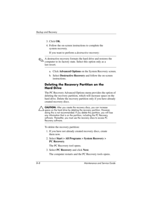 Page 260B–8 Maintenance and Service Guide
Backup and Recovery
3. Click OK.
4. Follow the on-screen instructions to complete the 
system recovery.
If you want to perform a destructive recovery:
✎A destructive recovery formats the hard drive and restores the 
computer to its factory state. Select this option only as a 
last resort.
a. Click Advanced Options on the System Recovery screen.
b. Select Destructive Recovery and follow the on-screen 
instructions.
Deleting the Recovery Partition on the 
Hard Drive
The PC...