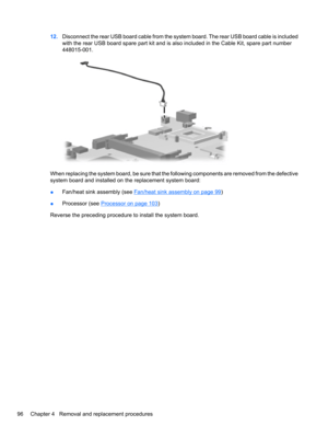 Page 10612.Disconnect the rear USB board cable from the system board. The rear USB board cable is included
with the rear USB board spare part kit and is also included in the Cable Kit, spare part number
448015-001.
When replacing the system board, be sure that the following components are removed from the defective
system board and installed on the replacement system board:
●Fan/heat sink assembly (see 
Fan/heat sink assembly on page 99)
●Processor (see 
Processor on page 103)
Reverse the preceding procedure to...